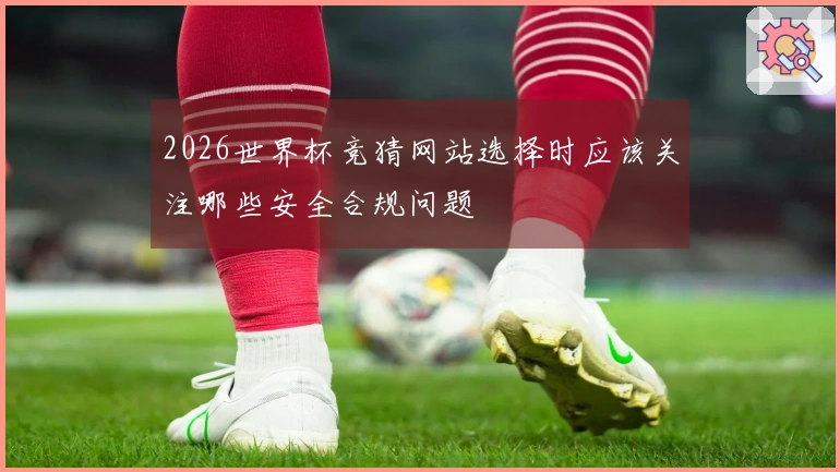 2026世界杯竞猜网站选择时应该关注哪些安全合规问题